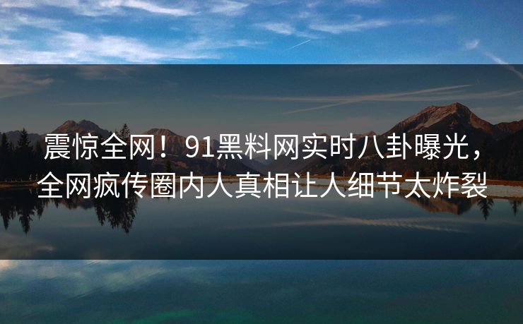 震惊全网！91黑料网实时八卦曝光，全网疯传圈内人真相让人细节太炸裂