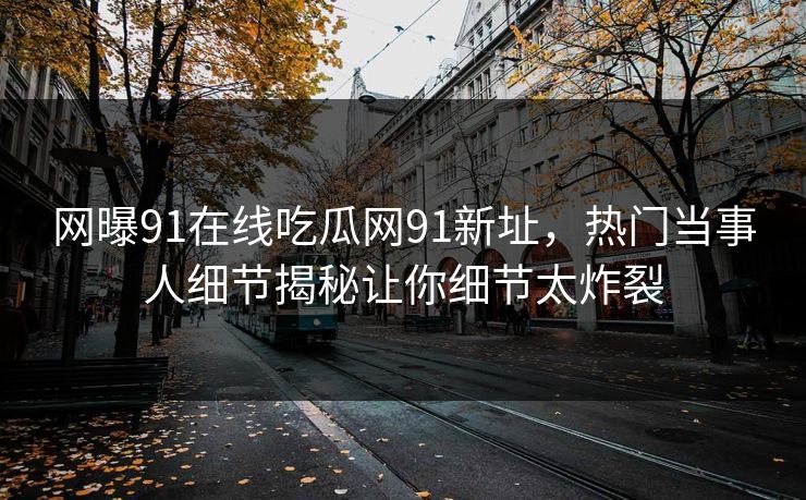 网曝91在线吃瓜网91新址，热门当事人细节揭秘让你细节太炸裂