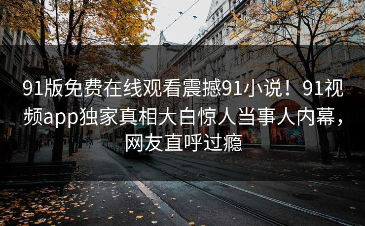 91版免费在线观看震撼91小说！91视频app独家真相大白惊人当事人内幕，网友直呼过瘾