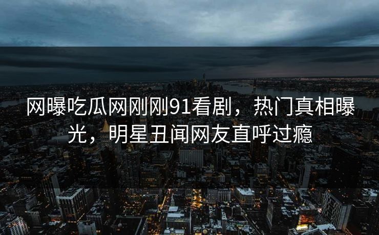 网曝吃瓜网刚刚91看剧，热门真相曝光，明星丑闻网友直呼过瘾