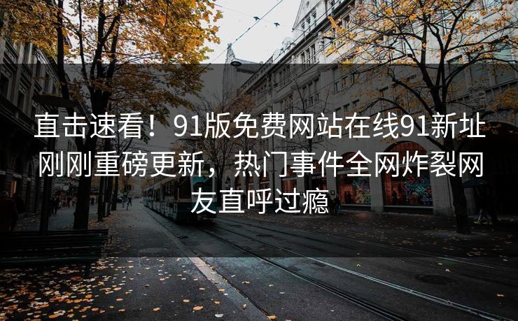 直击速看！91版免费网站在线91新址刚刚重磅更新，热门事件全网炸裂网友直呼过瘾