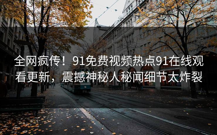 全网疯传！91免费视频热点91在线观看更新，震撼神秘人秘闻细节太炸裂