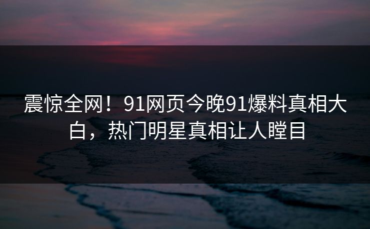 震惊全网！91网页今晚91爆料真相大白，热门明星真相让人瞠目