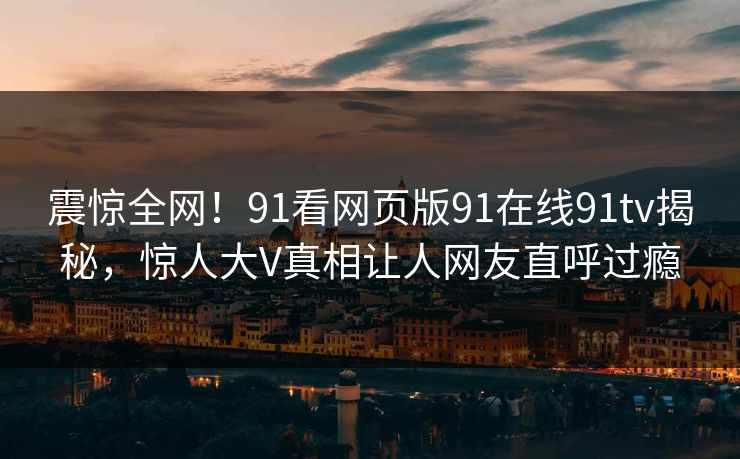 震惊全网！91看网页版91在线91tv揭秘，惊人大V真相让人网友直呼过瘾