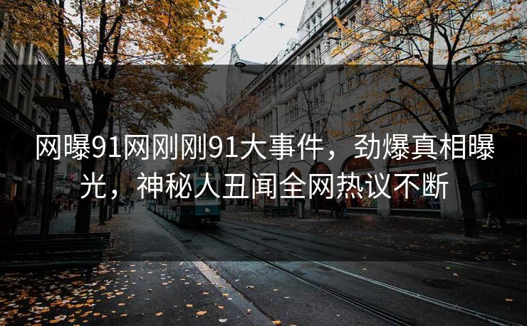 网曝91网刚刚91大事件，劲爆真相曝光，神秘人丑闻全网热议不断