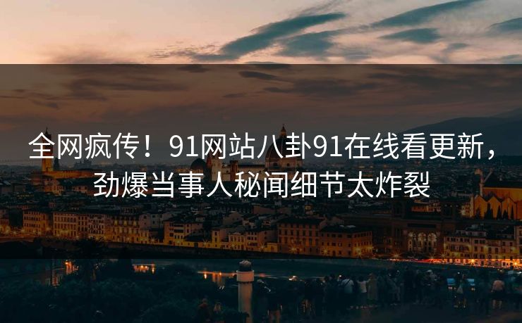 全网疯传！91网站八卦91在线看更新，劲爆当事人秘闻细节太炸裂
