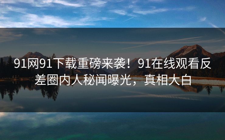 91网91下载重磅来袭！91在线观看反差圈内人秘闻曝光，真相大白