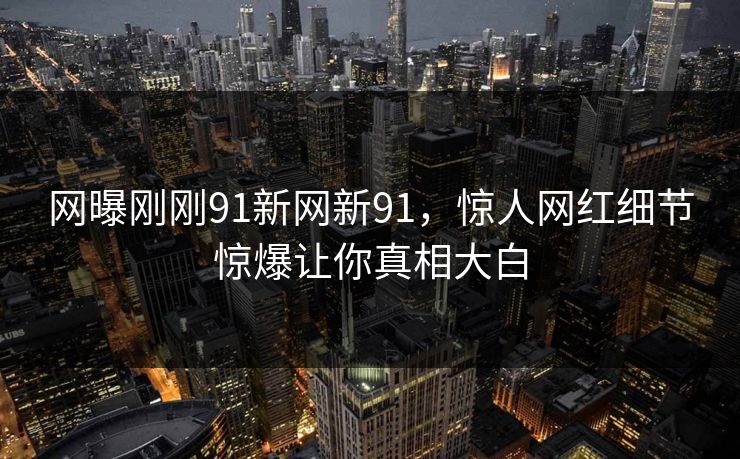 网曝刚刚91新网新91，惊人网红细节惊爆让你真相大白