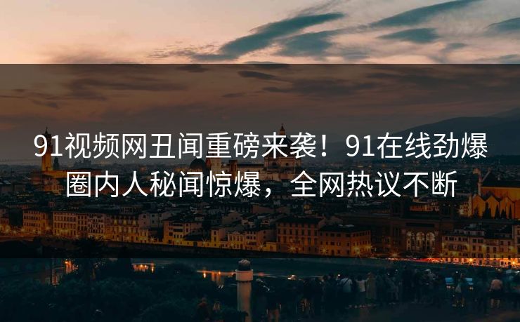 91视频网丑闻重磅来袭！91在线劲爆圈内人秘闻惊爆，全网热议不断