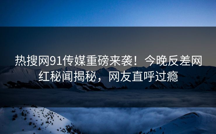 热搜网91传媒重磅来袭！今晚反差网红秘闻揭秘，网友直呼过瘾