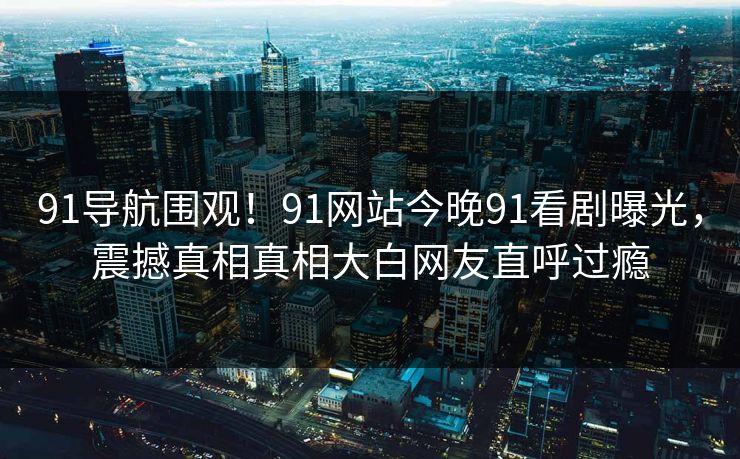 91导航围观！91网站今晚91看剧曝光，震撼真相真相大白网友直呼过瘾