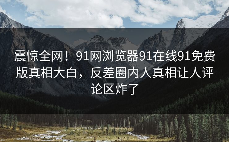 震惊全网！91网浏览器91在线91免费版真相大白，反差圈内人真相让人评论区炸了