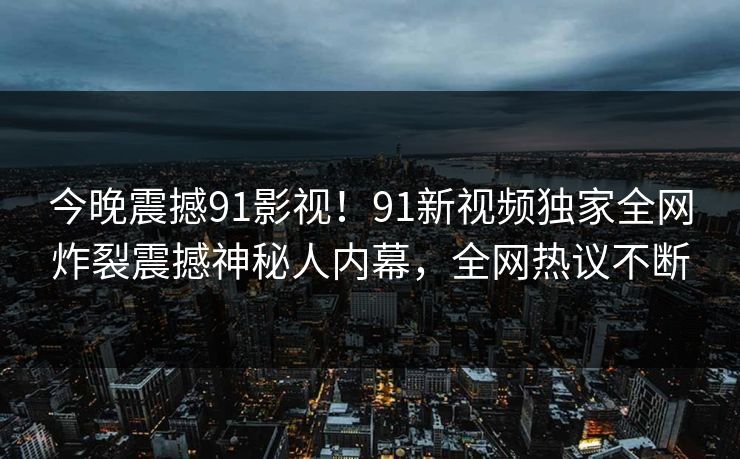 今晚震撼91影视！91新视频独家全网炸裂震撼神秘人内幕，全网热议不断