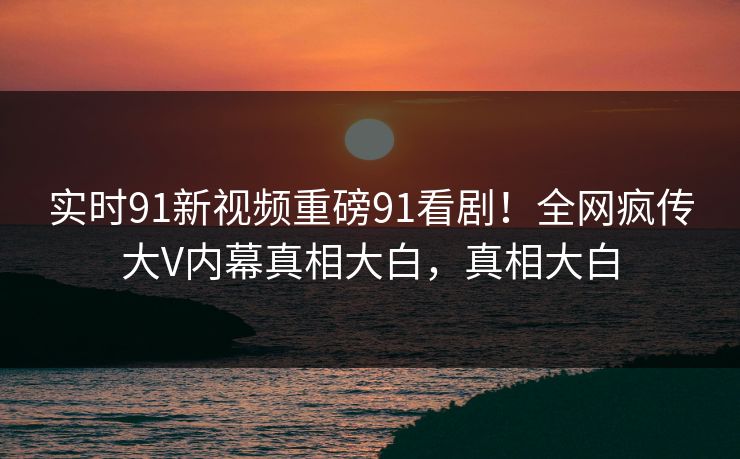 实时91新视频重磅91看剧！全网疯传大V内幕真相大白，真相大白