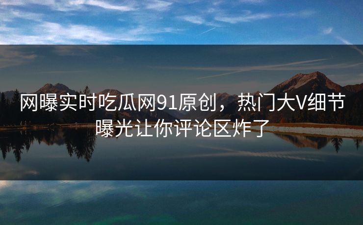 网曝实时吃瓜网91原创，热门大V细节曝光让你评论区炸了