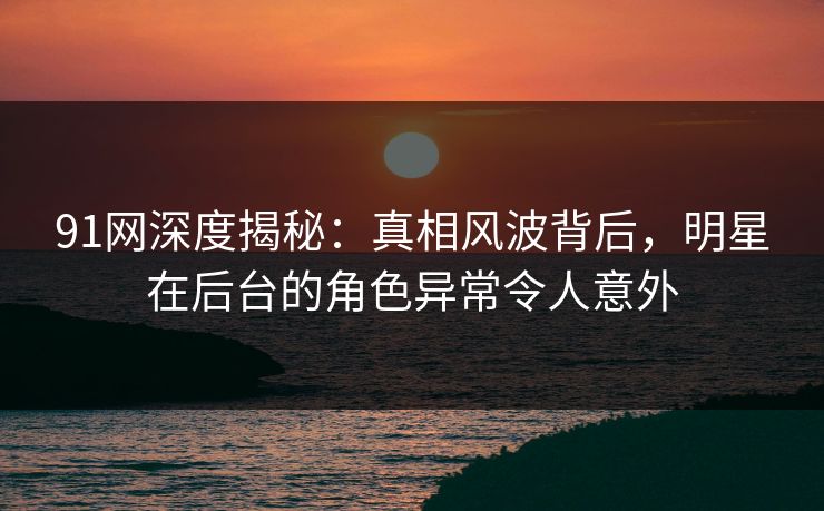 91网深度揭秘：真相风波背后，明星在后台的角色异常令人意外