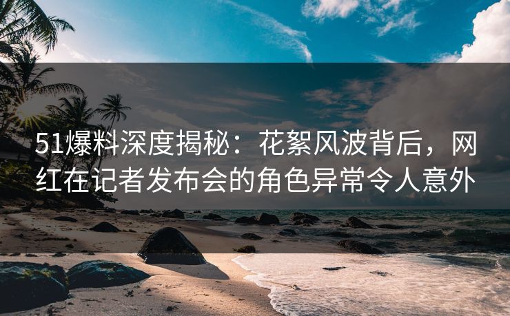 51爆料深度揭秘：花絮风波背后，网红在记者发布会的角色异常令人意外