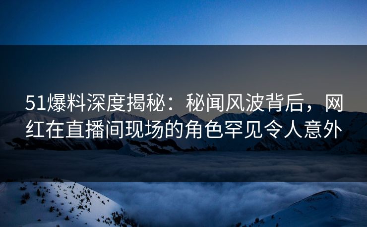 51爆料深度揭秘：秘闻风波背后，网红在直播间现场的角色罕见令人意外