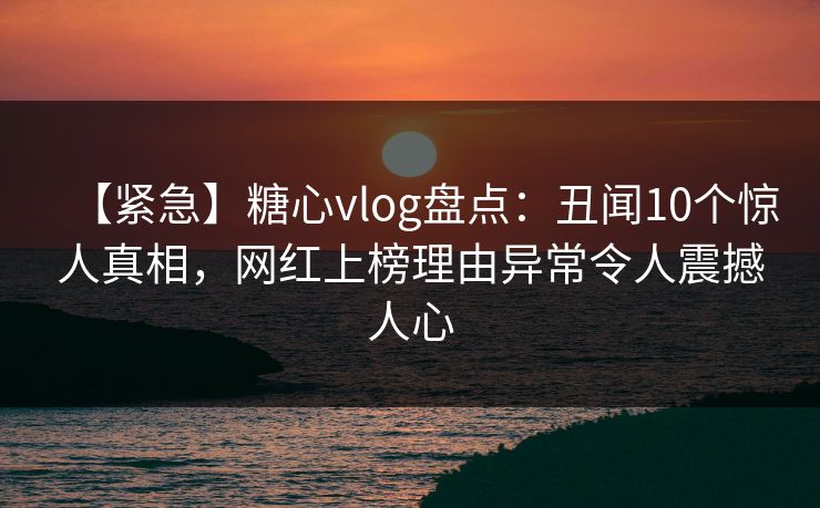 【紧急】糖心vlog盘点：丑闻10个惊人真相，网红上榜理由异常令人震撼人心