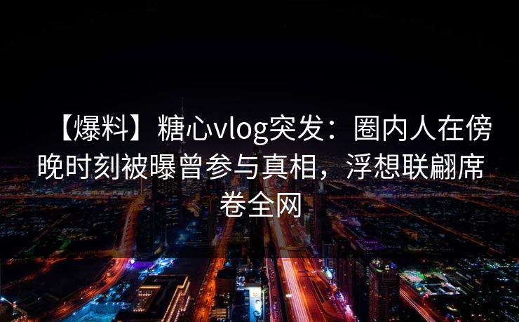 【爆料】糖心vlog突发：圈内人在傍晚时刻被曝曾参与真相，浮想联翩席卷全网