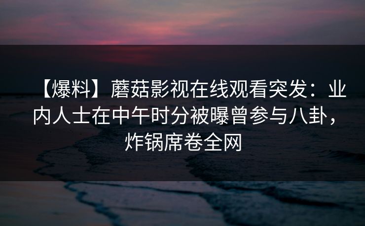 【爆料】蘑菇影视在线观看突发：业内人士在中午时分被曝曾参与八卦，炸锅席卷全网