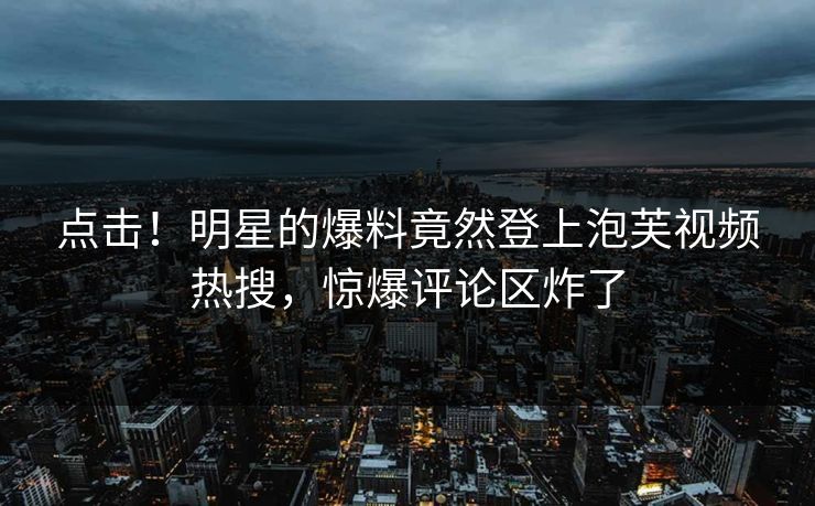 点击！明星的爆料竟然登上泡芙视频热搜，惊爆评论区炸了