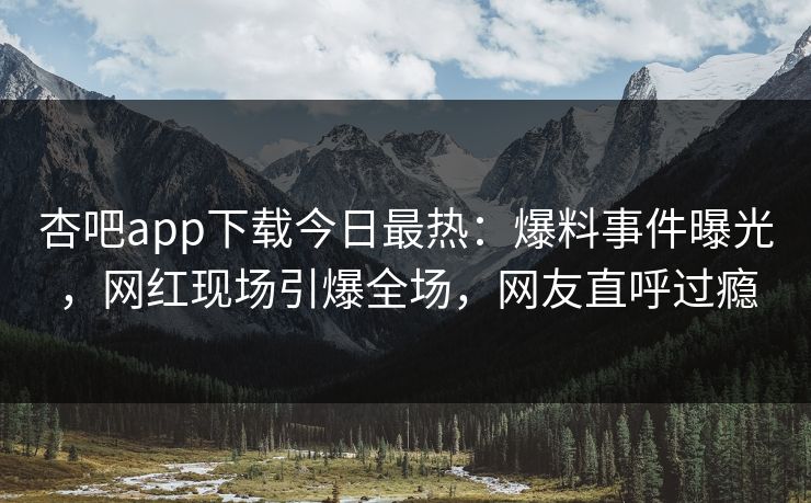 杏吧app下载今日最热：爆料事件曝光，网红现场引爆全场，网友直呼过瘾
