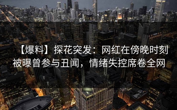 【爆料】探花突发：网红在傍晚时刻被曝曾参与丑闻，情绪失控席卷全网