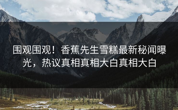 围观围观！香蕉先生雪糕最新秘闻曝光，热议真相真相大白真相大白