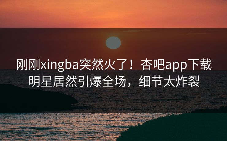 刚刚xingba突然火了！杏吧app下载明星居然引爆全场，细节太炸裂