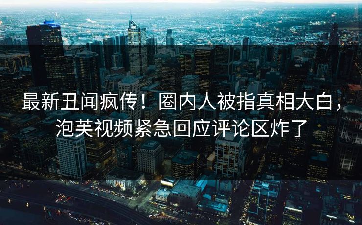 最新丑闻疯传！圈内人被指真相大白，泡芙视频紧急回应评论区炸了