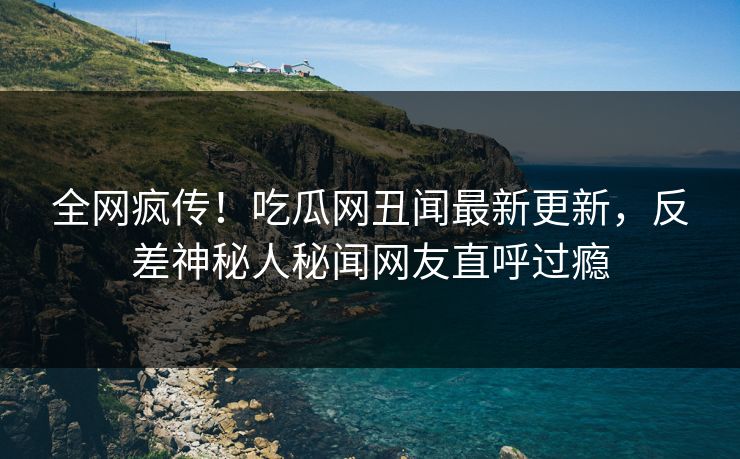 全网疯传！吃瓜网丑闻最新更新，反差神秘人秘闻网友直呼过瘾