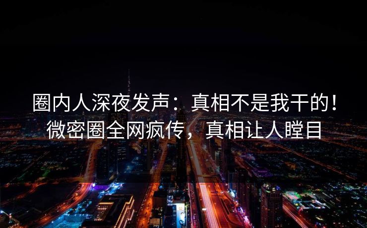 圈内人深夜发声：真相不是我干的！微密圈全网疯传，真相让人瞠目