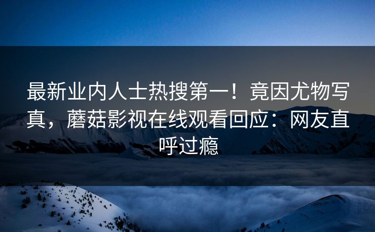 最新业内人士热搜第一！竟因尤物写真，蘑菇影视在线观看回应：网友直呼过瘾