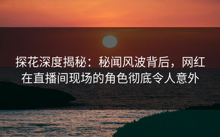 探花深度揭秘：秘闻风波背后，网红在直播间现场的角色彻底令人意外