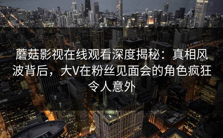 蘑菇影视在线观看深度揭秘：真相风波背后，大V在粉丝见面会的角色疯狂令人意外