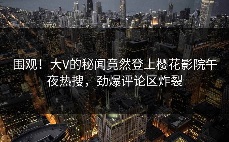 围观！大V的秘闻竟然登上樱花影院午夜热搜，劲爆评论区炸裂