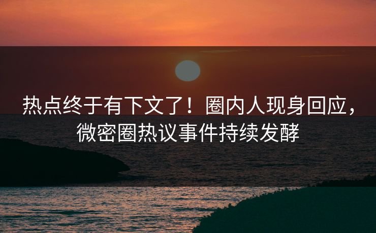 热点终于有下文了！圈内人现身回应，微密圈热议事件持续发酵