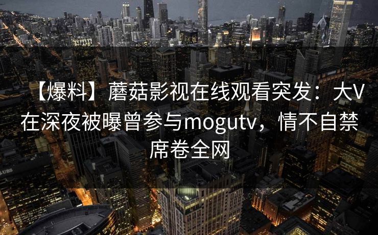 【爆料】蘑菇影视在线观看突发：大V在深夜被曝曾参与mogutv，情不自禁席卷全网