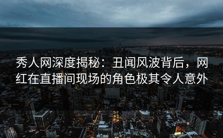秀人网深度揭秘:丑闻风波背后,网红在直播间现场的角色极其令人意外 秀人网深度揭秘:丑闻风波背后,网红在直播间现场的角色极其令人意外