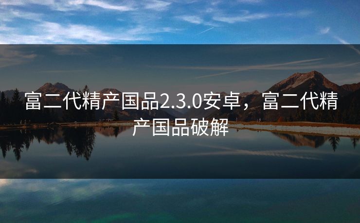 富二代精产国品2.3.0安卓,富二代精产国品破解 富二代精产国品2.3.0安卓,富二代精产国品破解