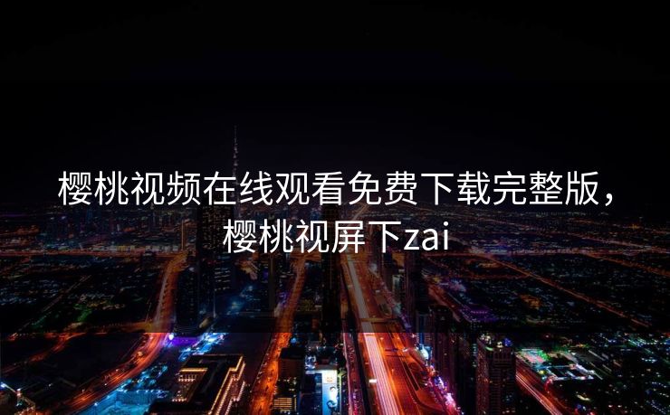 樱桃视频在线观看免费下载完整版,樱桃视屏下zai 樱桃视频在线观看免费下载完整版,樱桃视屏下zai