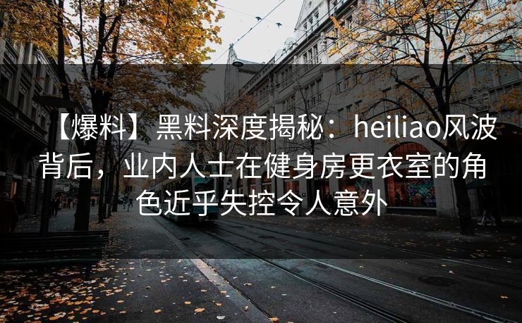 【爆料】黑料深度揭秘：heiliao风波背后，业内人士在健身房更衣室的角色近乎失控令人意外