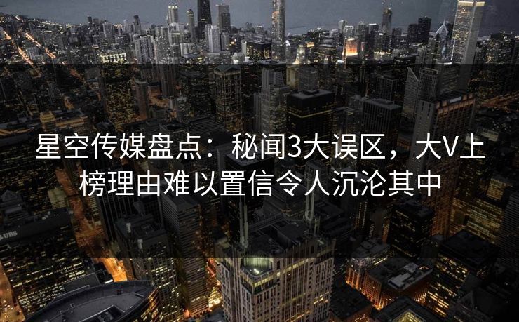 星空传媒盘点：秘闻3大误区，大V上榜理由难以置信令人沉沦其中