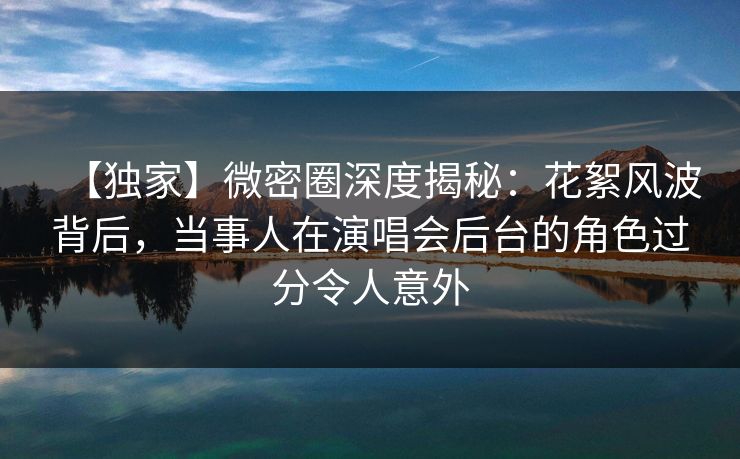 【独家】微密圈深度揭秘：花絮风波背后，当事人在演唱会后台的角色过分令人意外