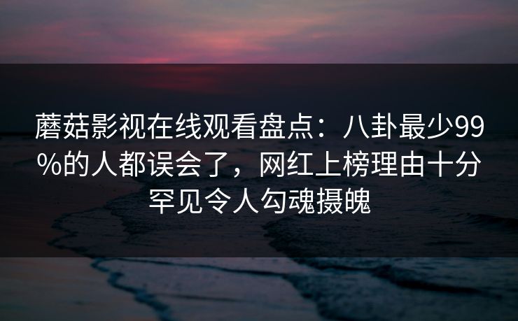 蘑菇影视在线观看盘点:八卦最少99%的人都误会了,网红上榜理由十分罕见令人勾魂摄魄 蘑菇影视在线观看盘点:八卦最少99%的人都误会了,网红上榜理由十分罕见令人勾魂摄魄