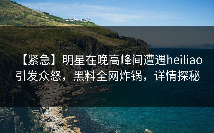 【紧急】明星在晚高峰间遭遇heiliao 引发众怒,黑料全网炸锅,详情探秘 【紧急】明星在晚高峰间遭遇heiliao 引发众怒,黑料全网炸锅,详情探秘