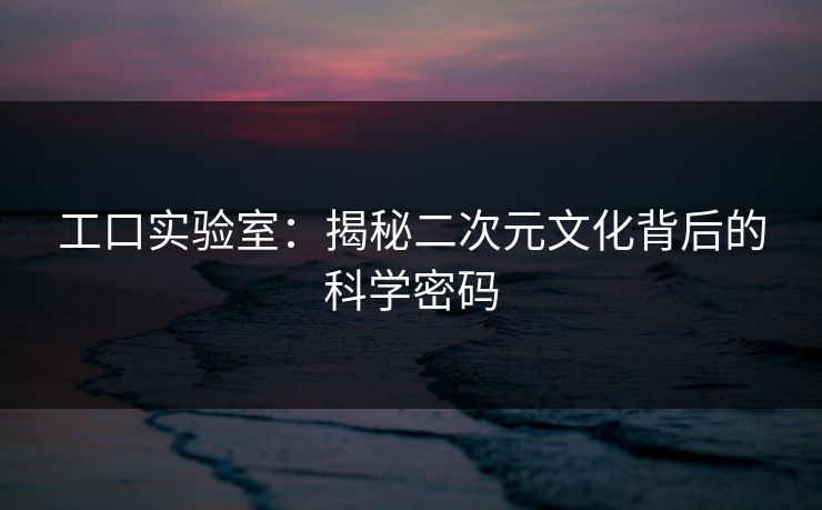工口实验室:揭秘二次元文化背后的科学密码 工口实验室:揭秘二次元文化背后的科学密码