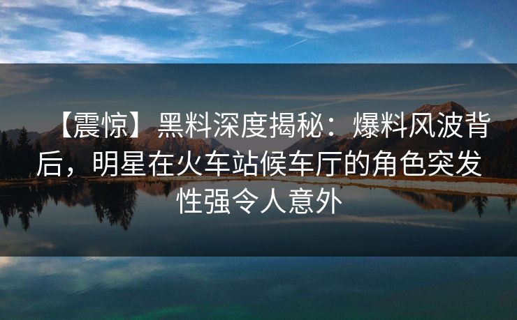 【震惊】黑料深度揭秘：爆料风波背后，明星在火车站候车厅的角色突发性强令人意外