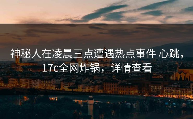神秘人在凌晨三点遭遇热点事件 心跳，17c全网炸锅，详情查看